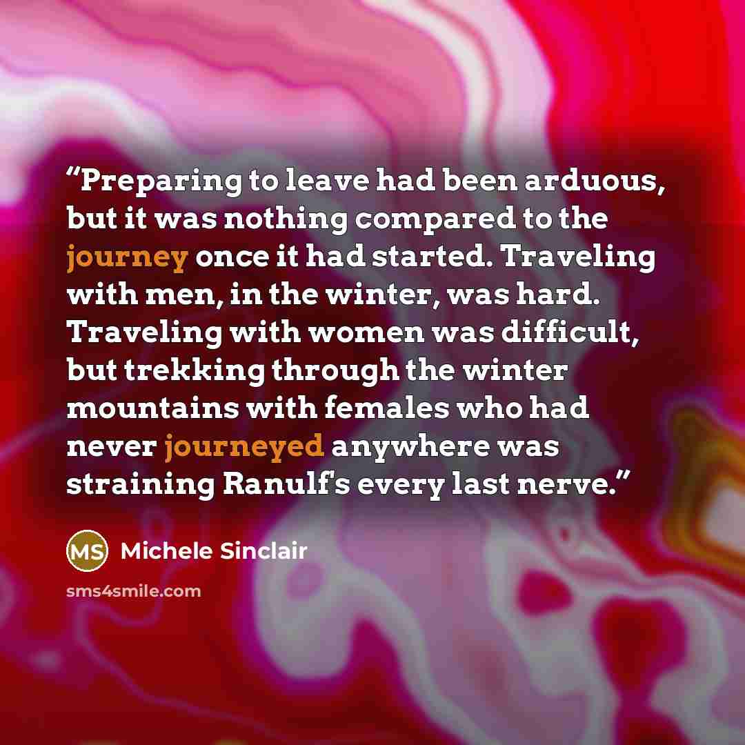 “Preparing to leave had been arduous, but it was nothing compared to the journey once it had started. Traveling with men, in the winter, was hard. Traveling with women was difficult, but trekking through the winter mountains with females who had never journeyed anywhere was straining Ranulf's every…” quote by Michele Sinclair