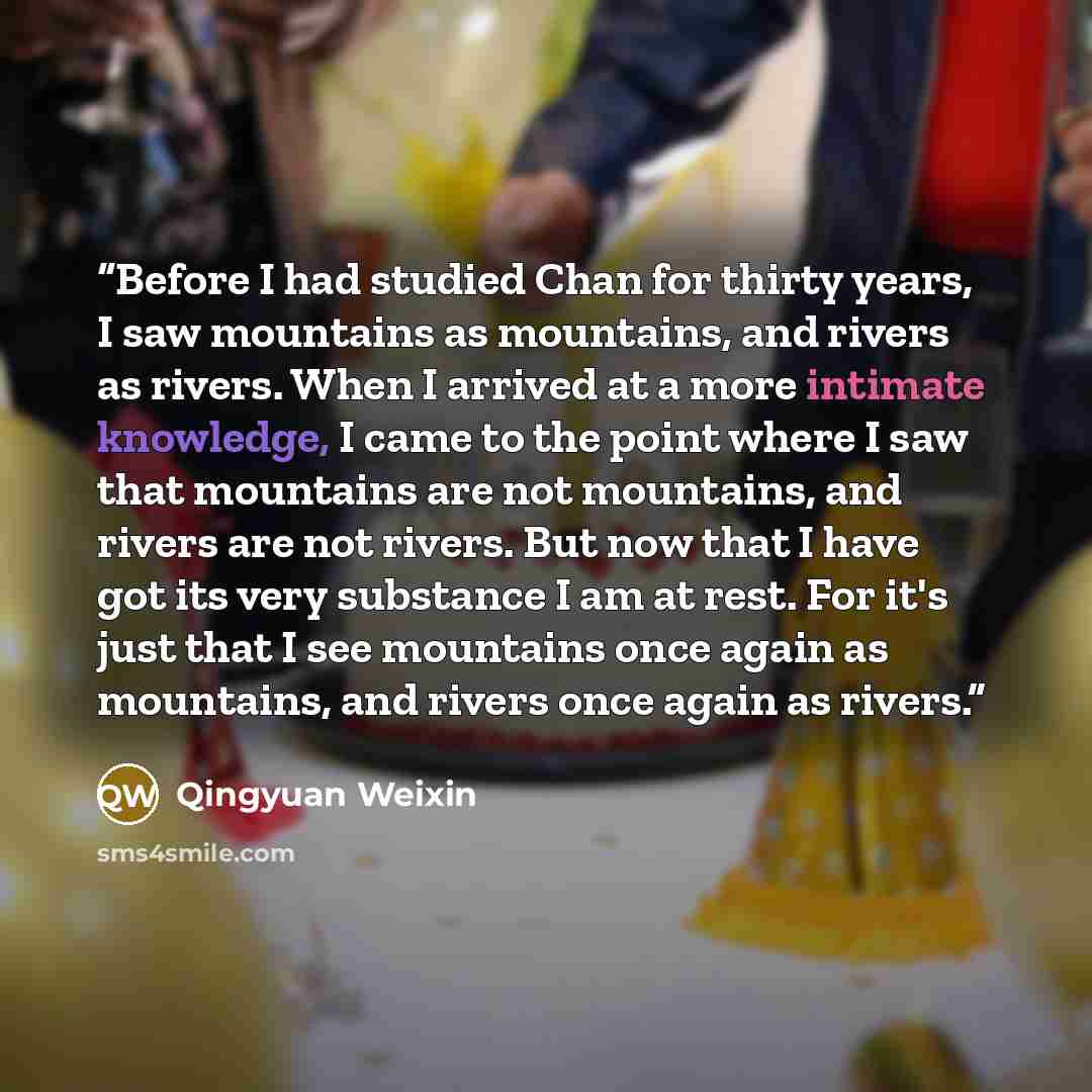 “Before I had studied Chan for thirty years, I saw mountains as mountains, and rivers as rivers. When I arrived at a more intimate knowledge, I came to the point where I saw that mountains are not mountains, and rivers are not rivers. But now that I have got its very substance I am at rest. For…” quote by Qingyuan Weixin