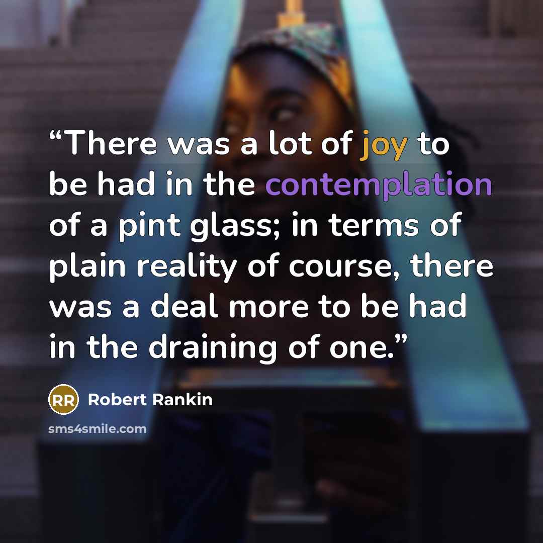 “There was a lot of joy to be had in the contemplation of a pint glass; in terms of plain reality of course, there was a deal more to be had in the draining of one.” quote by Robert Rankin