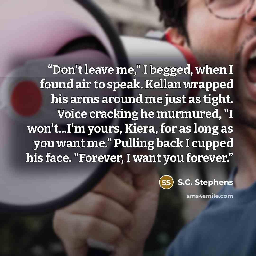 “Don't leave me," I begged, when I found air to speak. Kellan wrapped his arms around me just as tight. Voice cracking he murmured, "I won't...I'm yours, Kiera, for as long as you want me." Pulling back I cupped his face. "Forever, I want you forever.” quote by S.C. Stephens