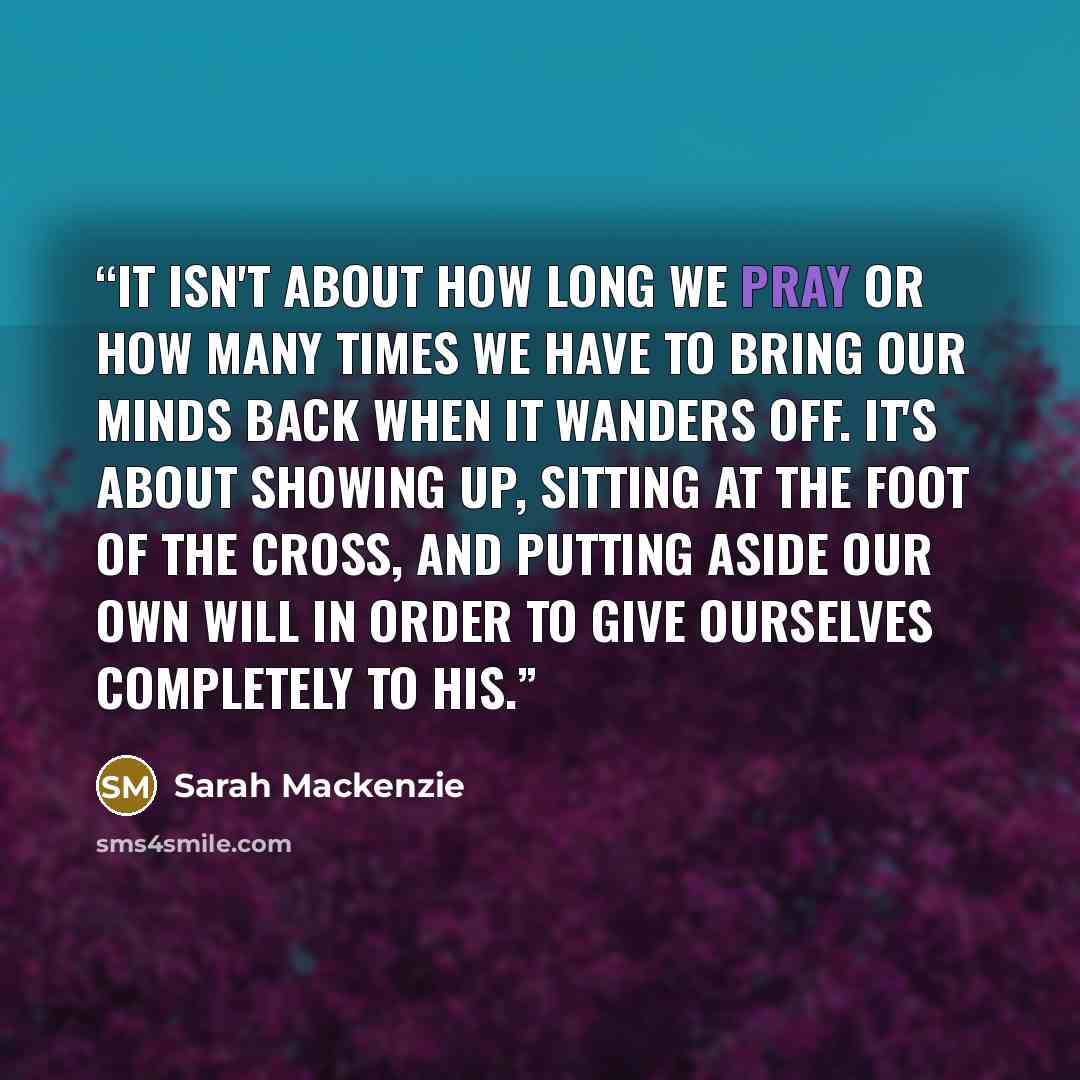 “It isn't about how long we pray or how many times we have to bring our minds back when it wanders off. It's about showing up, sitting at the foot of the cross, and putting aside our own will in order to give ourselves completely to His.” quote by Sarah Mackenzie