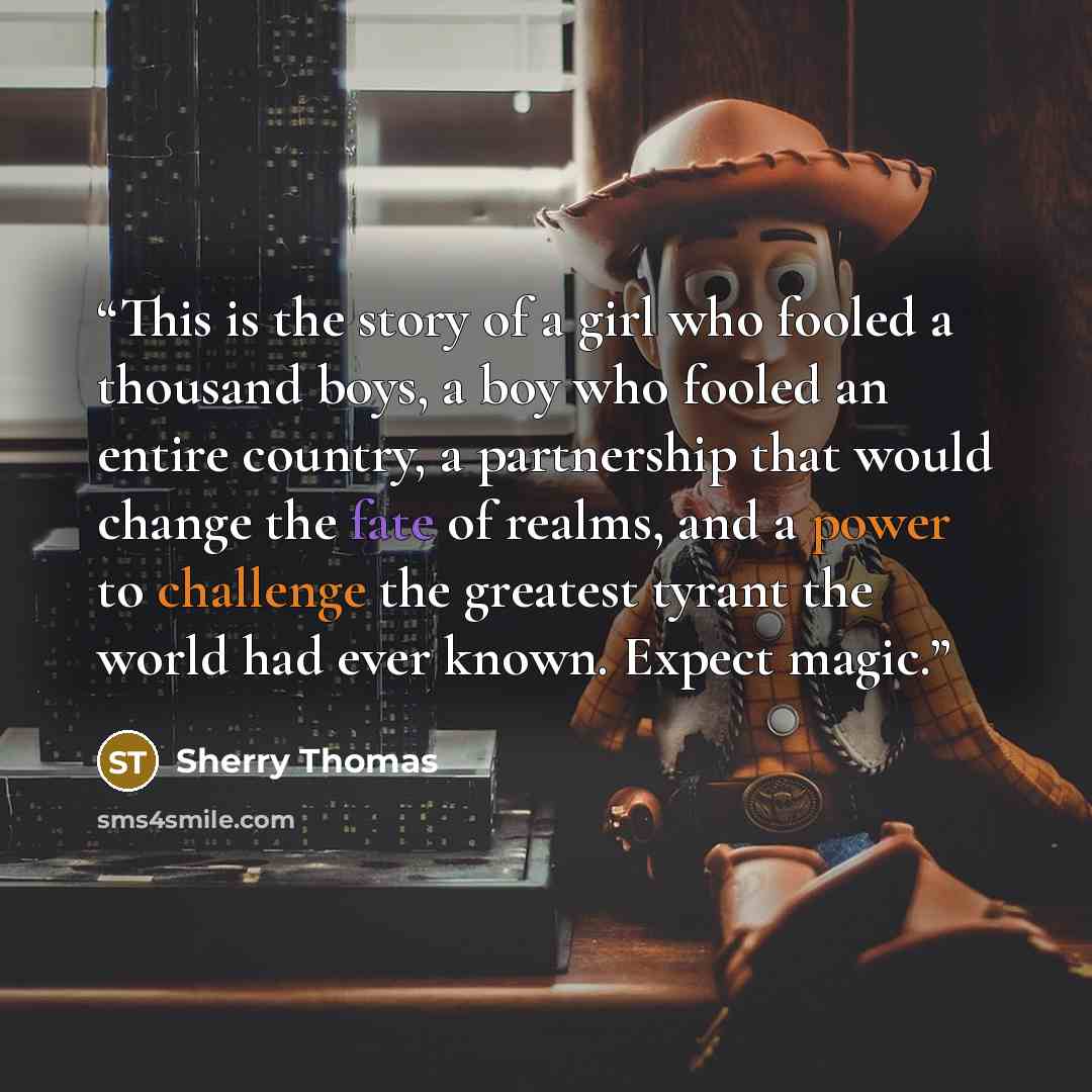 “This is the story of a girl who fooled a thousand boys, a boy who fooled an entire country, a partnership that would change the fate of realms, and a power to challenge the greatest tyrant the world had ever known. Expect magic.” quote by Sherry Thomas
