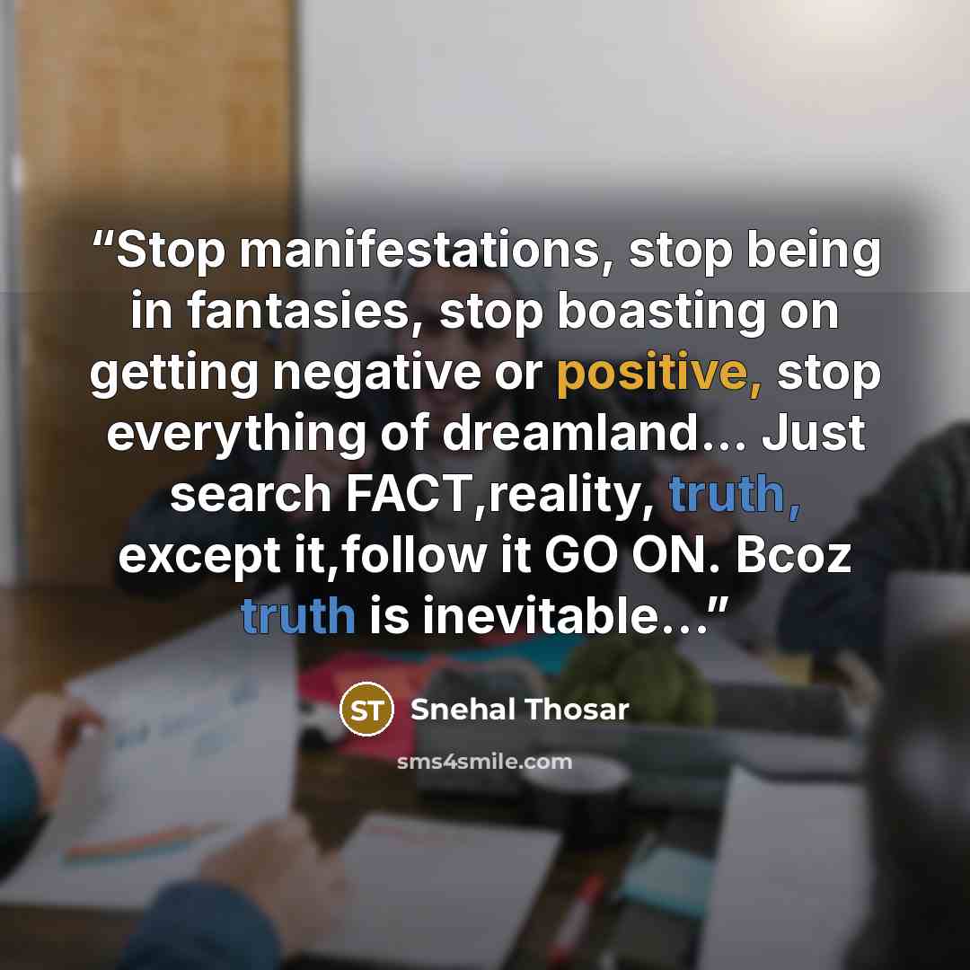 “Stop manifestations, stop being in fantasies, stop boasting on getting negative or positive, stop everything of dreamland... Just search FACT,reality, truth, except it,follow it GO ON. Bcoz truth is inevitable…” quote by Snehal Thosar