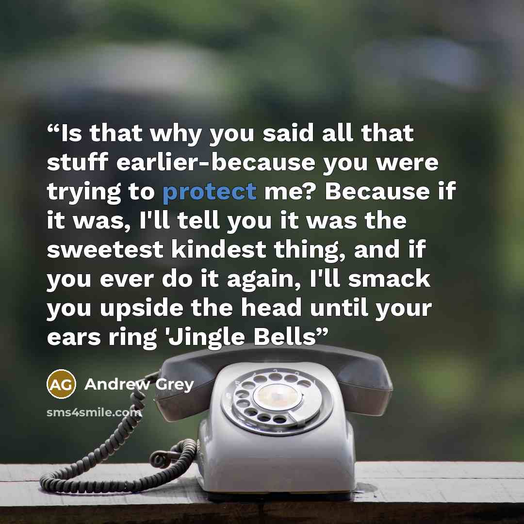 “Is that why you said all that stuff earlier-because you were trying to protect me? Because if it was, I'll tell you it was the sweetest kindest thing, and if you ever do it again, I'll smack you upside the head until your ears ring 'Jingle Bells” quote by Andrew Grey