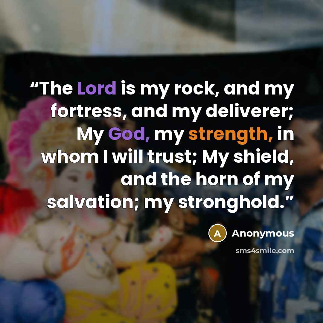 “The Lord is my rock, and my fortress, and my deliverer; My God, my strength, in whom I will trust; My shield, and the horn of my salvation; my stronghold.” quote by Anonymous