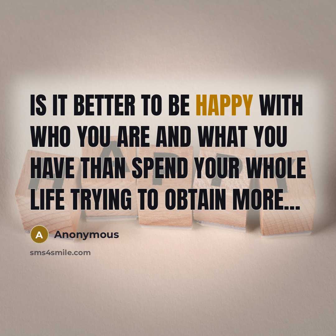 “Is it better to be happy with who you are and what you have than spend your whole life trying to obtain more...” quote by Anonymous