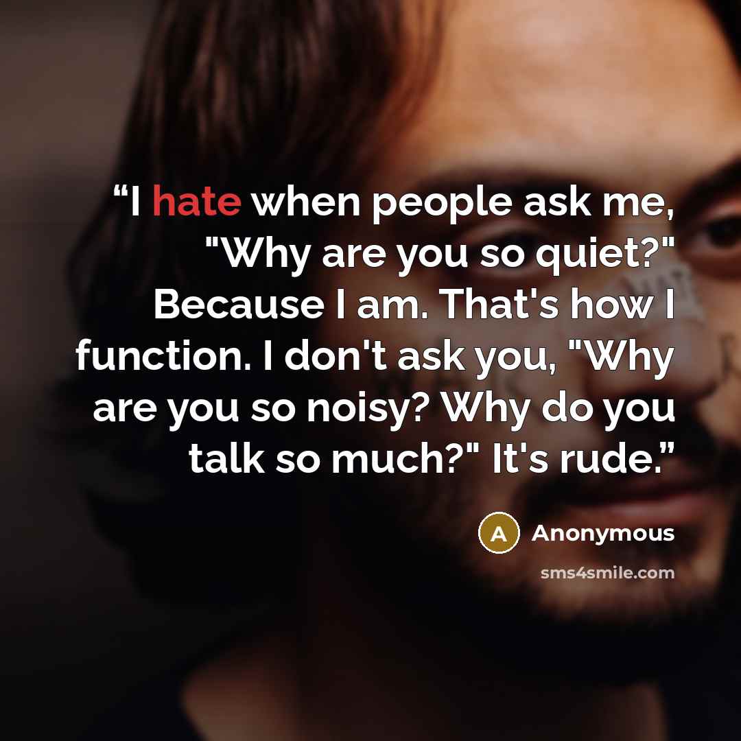 “I hate when people ask me, "Why are you so quiet?" Because I am. That's how I function. I don't ask you, "Why are you so noisy? Why do you talk so much?" It's rude.” quote by Anonymous