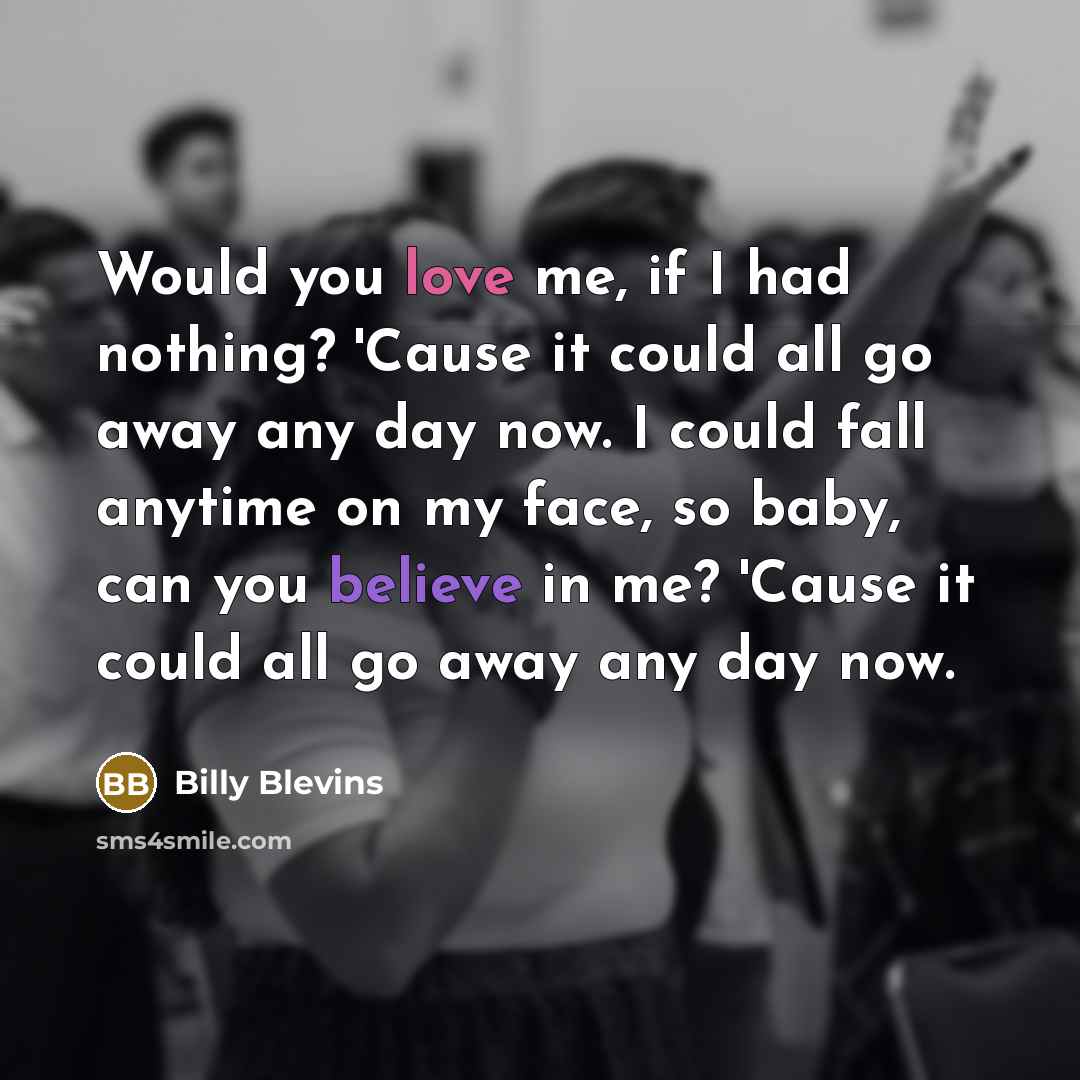 “Would you love me, if I had nothing? 'Cause it could all go away any day now. I could fall anytime on my face, so baby, can you believe in me? 'Cause it could all go away any day now.” quote by Billy Blevins