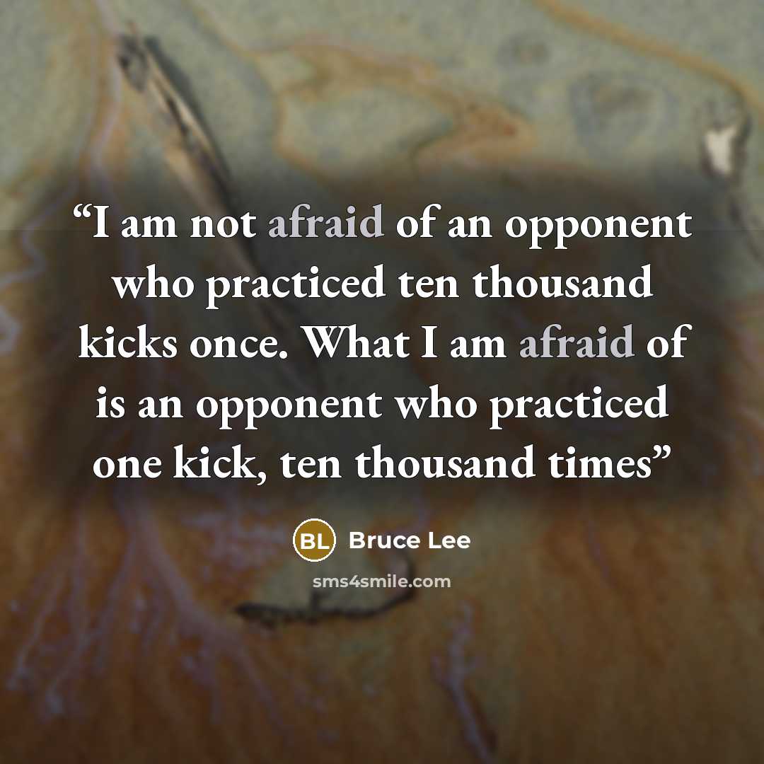 “I am not afraid of an opponent who practiced ten thousand kicks once. What I am afraid of is an opponent who practiced one kick, ten thousand times” quote by Bruce Lee