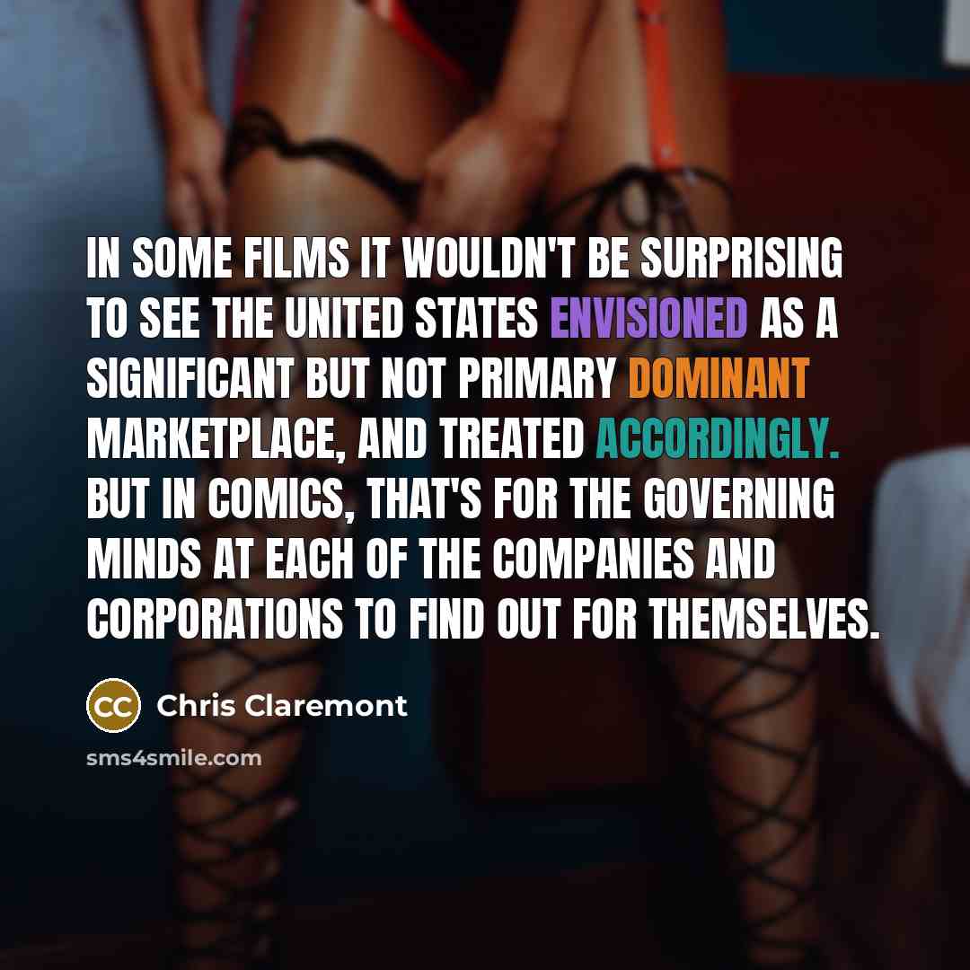 “In some films it wouldn't be surprising to see the United States envisioned as a significant but not primary dominant marketplace, and treated accordingly. But in comics, that's for the governing minds at each of the companies and corporations to find out for themselves.” quote by Chris Claremont