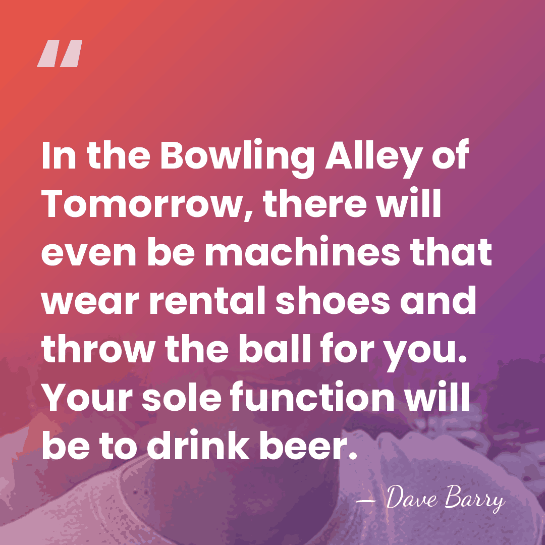 In the Bowling Alley of Tomorrow, there will even be machines that&hellip; - Dave Barry