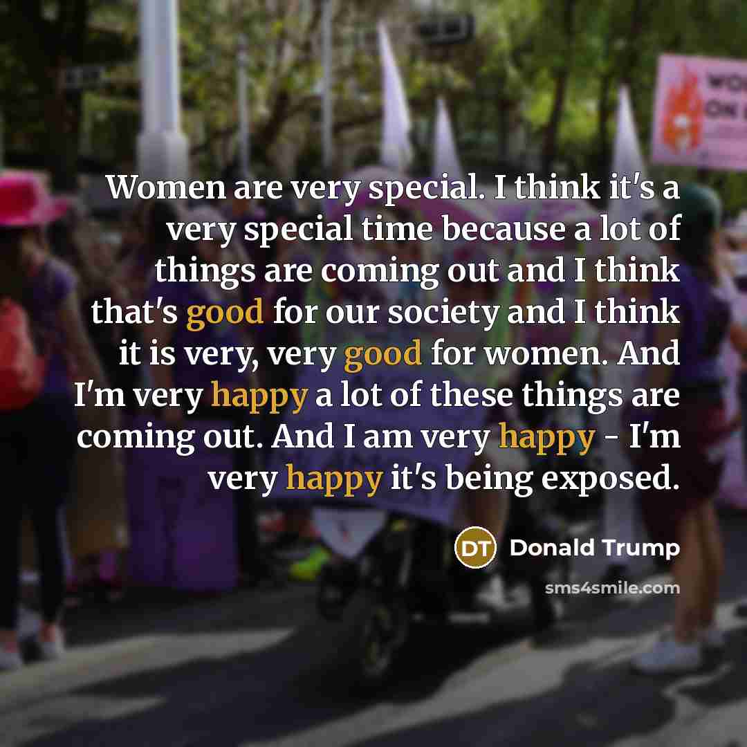 “Women are very special. I think it's a very special time because a lot of things are coming out and I think that's good for our society and I think it is very, very good for women. And I'm very happy a lot of these things are coming out. And I am very happy - I'm very happy it's being exposed.” quote by Donald Trump