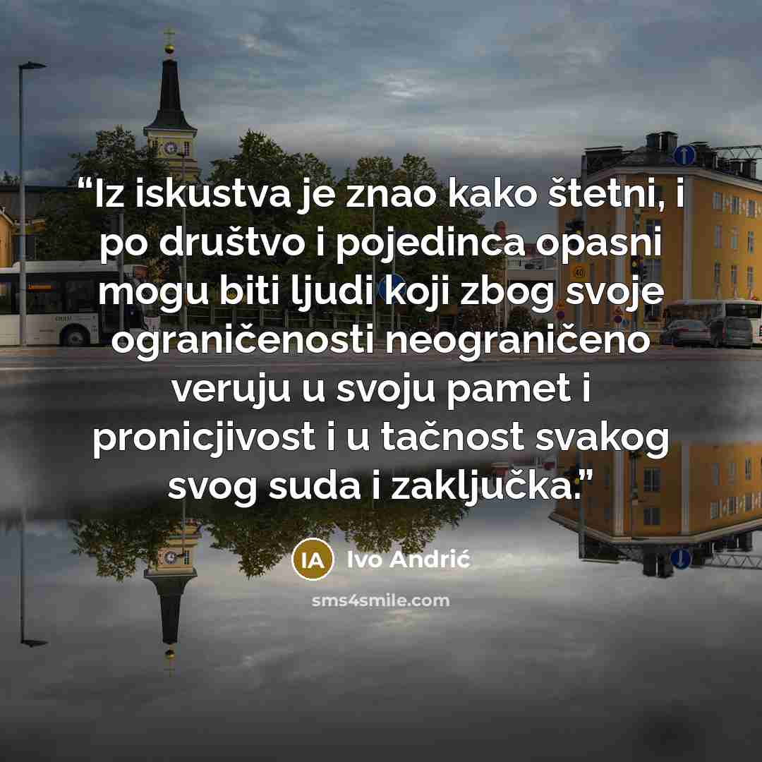 “Iz iskustva je znao kako štetni, i po društvo i pojedinca opasni mogu biti ljudi koji zbog svoje ograničenosti neograničeno veruju u svoju pamet i pronicjivost i u tačnost svakog svog suda i zaključka.” quote by Ivo Andrić