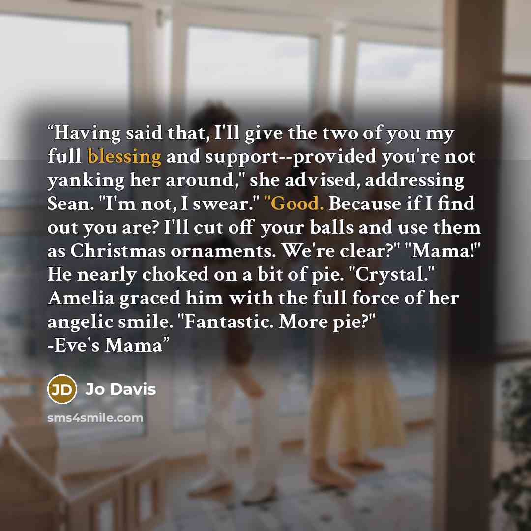 “Having said that, I'll give the two of you my full blessing and support--provided you're not yanking her around," she advised, addressing Sean. "I'm not, I swear." "Good. Because if I find out you are? I'll cut off your balls and use them as Christmas ornaments. We're clear?" "Mama!" He nearly…” quote by Jo Davis