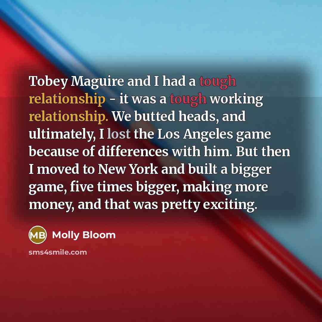 “Tobey Maguire and I had a tough relationship - it was a tough working relationship. We butted heads, and ultimately, I lost the Los Angeles game because of differences with him. But then I moved to New York and built a bigger game, five times bigger, making more money, and that was pretty exciting.” quote by Molly Bloom