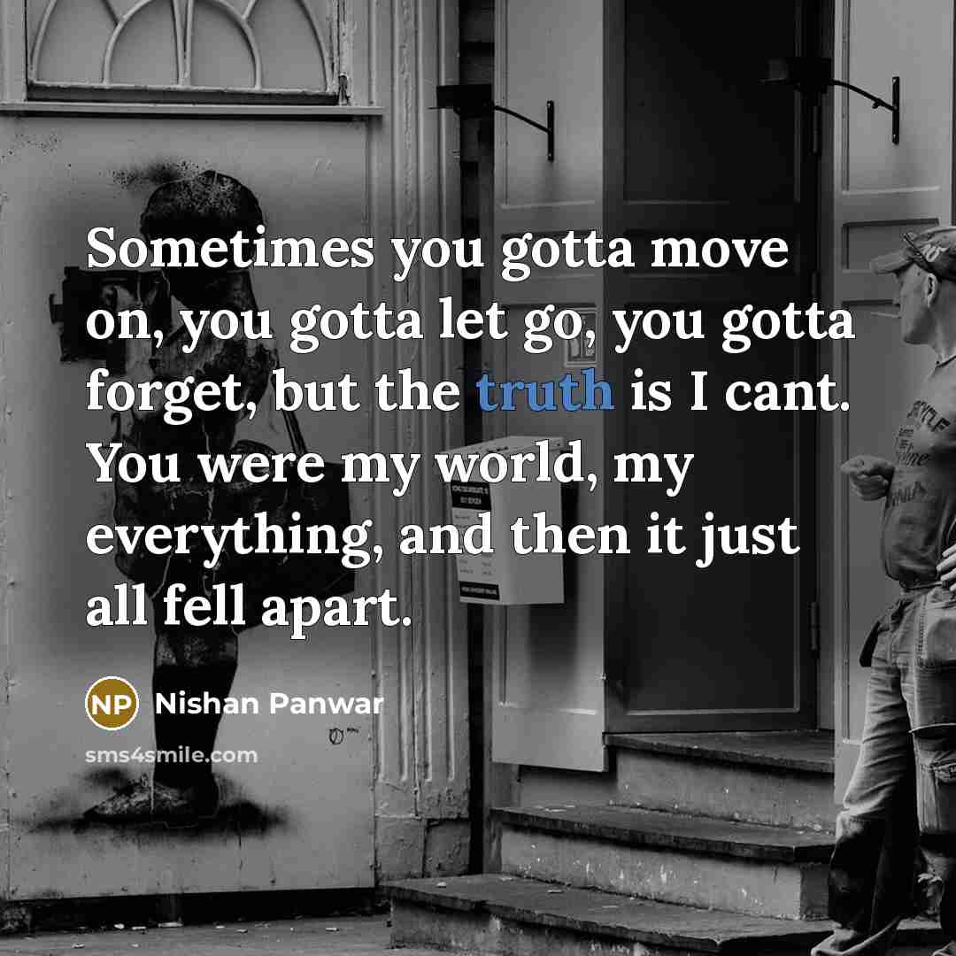“Sometimes you gotta move on, you gotta let go, you gotta forget, but the truth is I cant. You were my world, my everything, and then it just all fell apart.” quote by Nishan Panwar