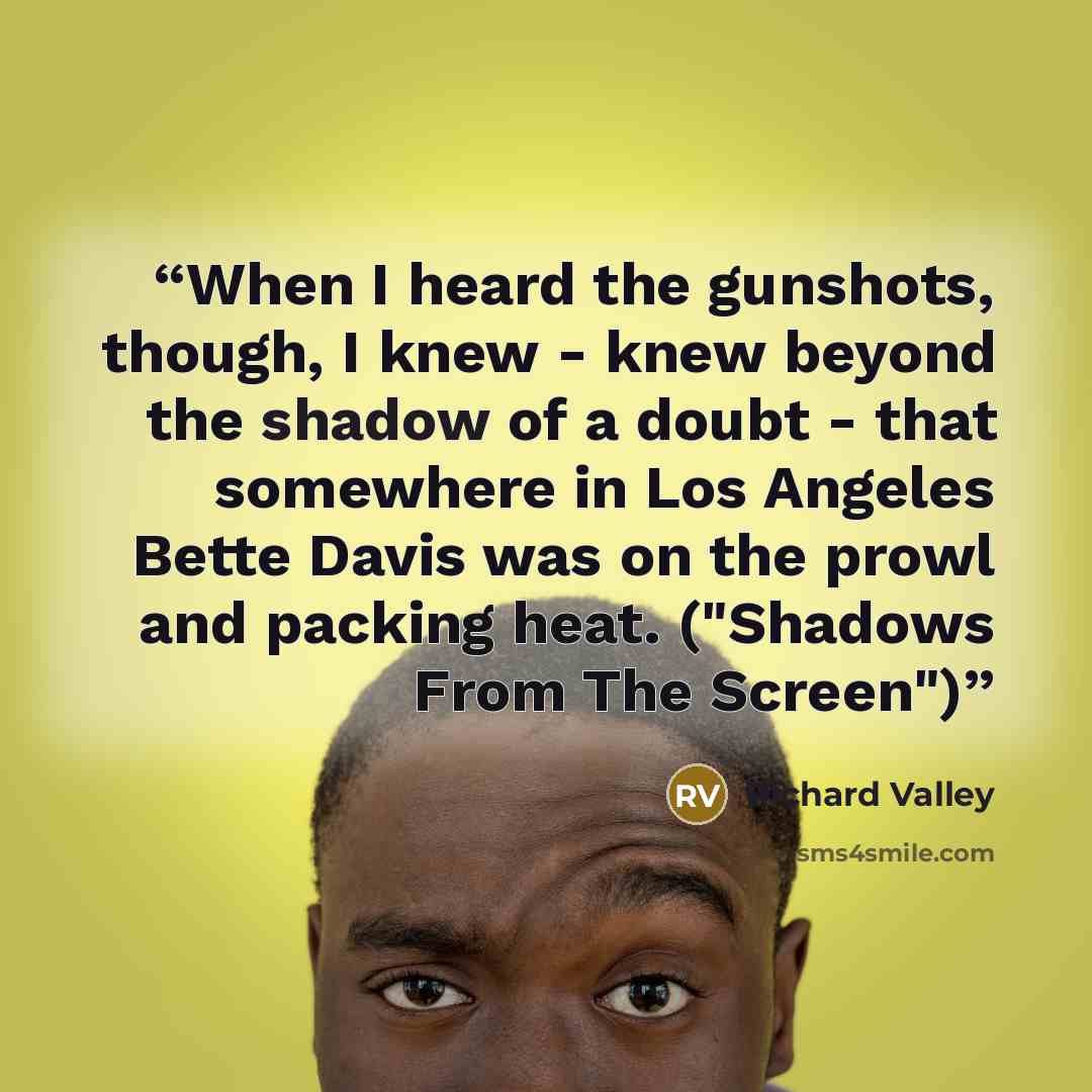 “When I heard the gunshots, though, I knew - knew beyond the shadow of a doubt - that somewhere in Los Angeles Bette Davis was on the prowl and packing heat. ("Shadows From The Screen")” quote by Richard Valley