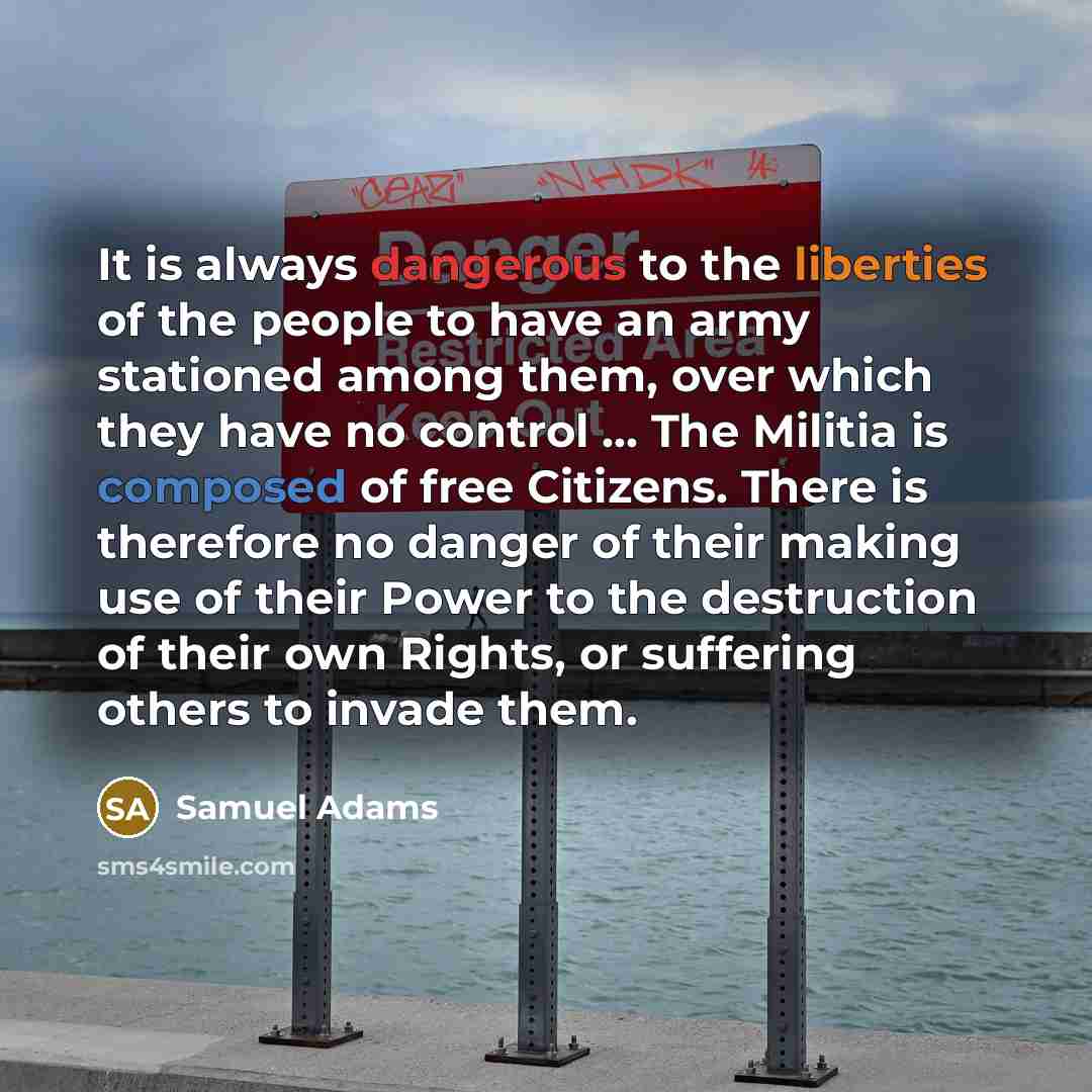 “It is always dangerous to the liberties of the people to have an army stationed among them, over which they have no control ... The Militia is composed of free Citizens. There is therefore no danger of their making use of their Power to the destruction of their own Rights, or suffering others to…” quote by Samuel Adams