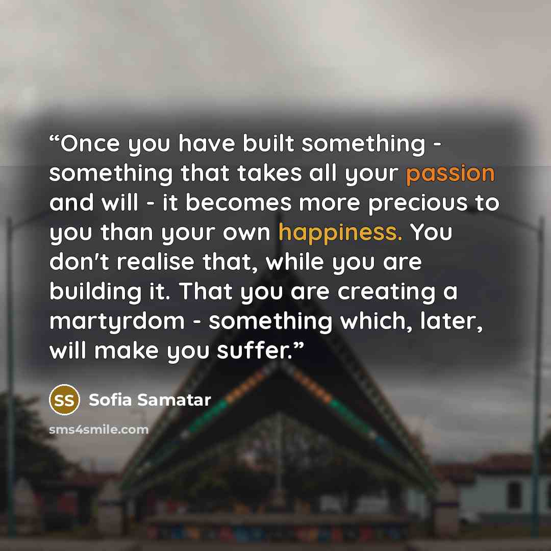 “Once you have built something - something that takes all your passion and will - it becomes more precious to you than your own happiness. You don't realise that, while you are building it. That you are creating a martyrdom - something which, later, will make you suffer.” quote by Sofia Samatar