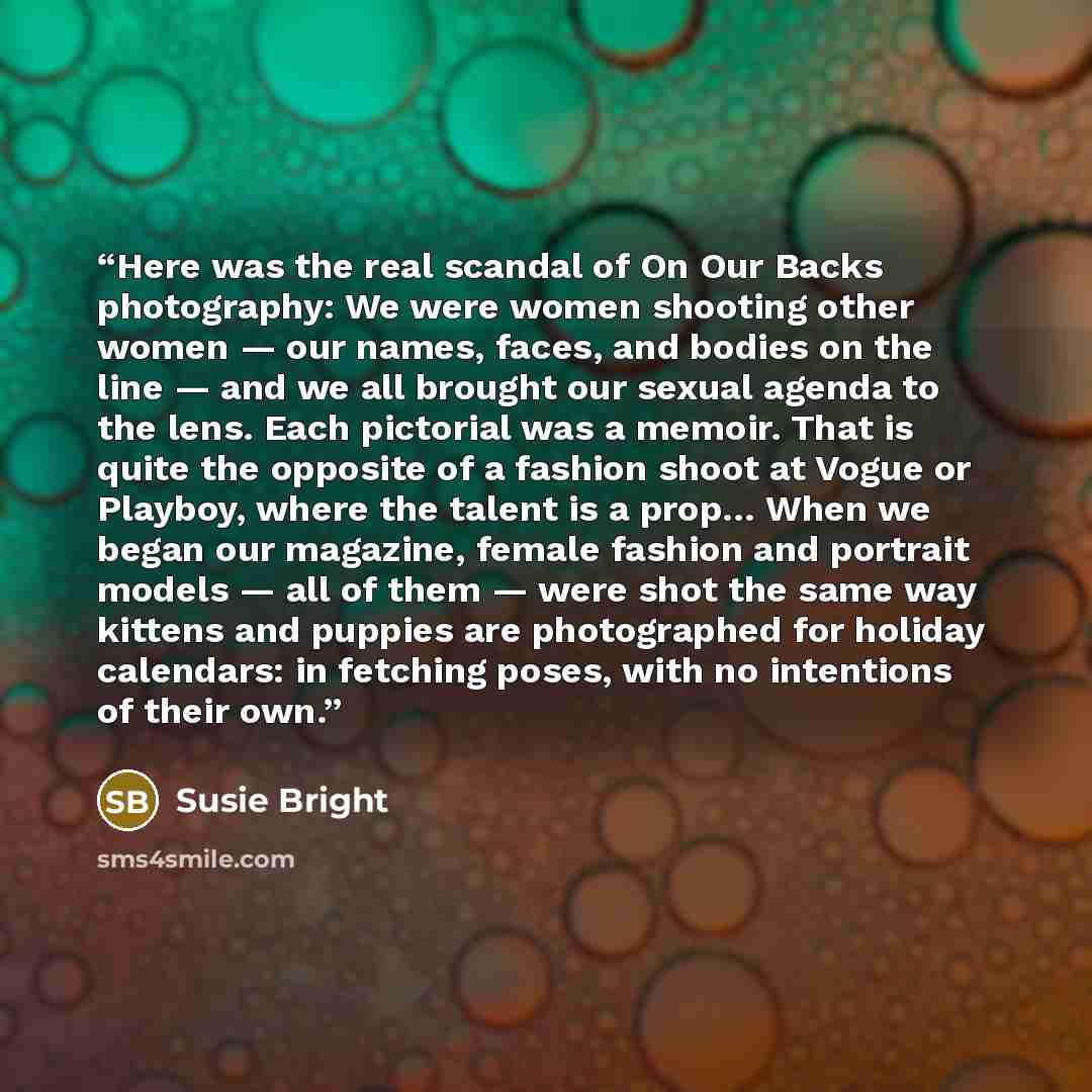 “Here was the real scandal of On Our Backs photography: We were women shooting other women — our names, faces, and bodies on the line — and we all brought our sexual agenda to the lens. Each pictorial was a memoir. That is quite the opposite of a fashion shoot at Vogue or Playboy, where the talent…” quote by Susie Bright