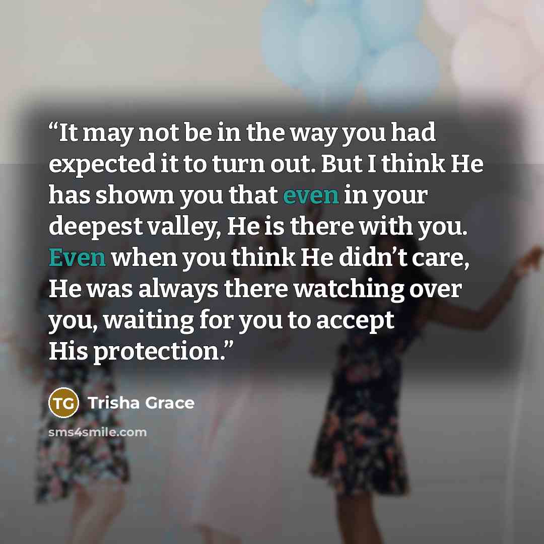 “It may not be in the way you had expected it to turn out. But I think He has shown you that even in your deepest valley, He is there with you. Even when you think He didn’t care, He was always there watching over you, waiting for you to accept His protection.” quote by Trisha Grace
