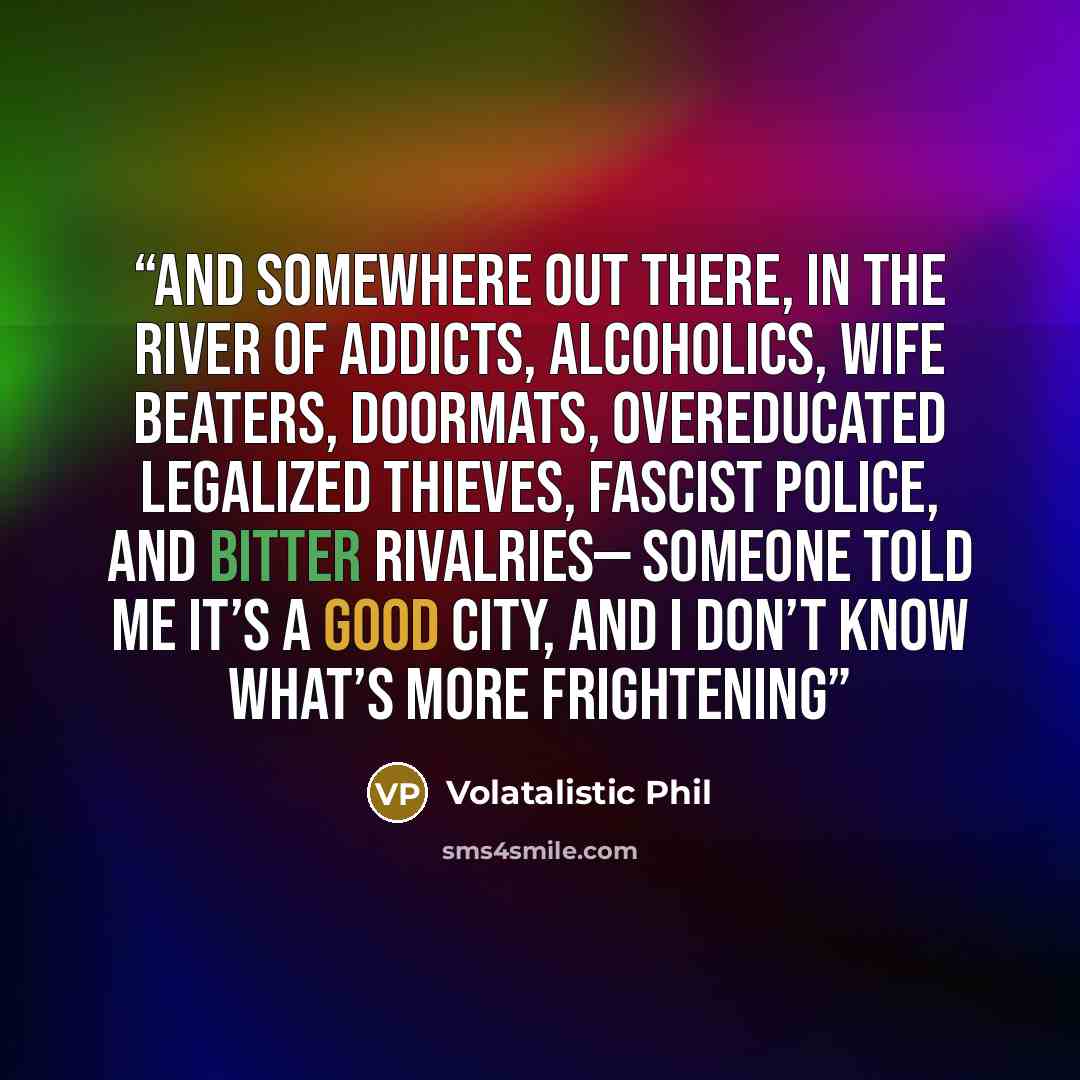 “And somewhere out there, in the river of addicts, alcoholics, wife beaters, doormats, overeducated legalized thieves, fascist police, and bitter rivalries— someone told me it’s a good city, and I don’t know what’s more frightening” quote by Volatalistic Phil