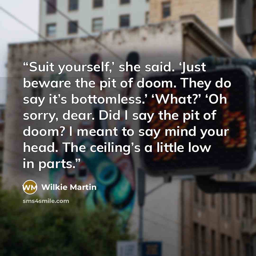 “Suit yourself,’ she said. ‘Just beware the pit of doom. They do say it’s bottomless.’ ‘What?’ ‘Oh sorry, dear. Did I say the pit of doom? I meant to say mind your head. The ceiling’s a little low in parts.” quote by Wilkie Martin