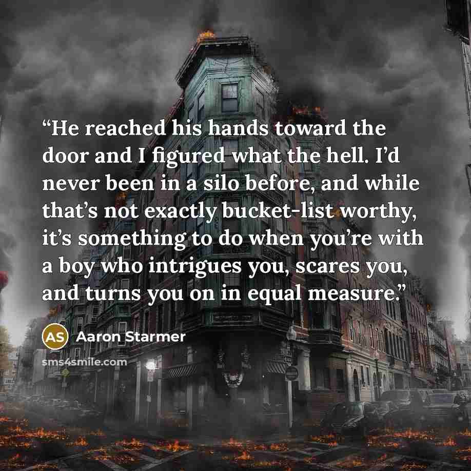 “He reached his hands toward the door and I figured what the hell. I’d never been in a silo before, and while that’s not exactly bucket-list worthy, it’s something to do when you’re with a boy who intrigues you, scares you, and turns you on in equal measure.” quote by Aaron Starmer