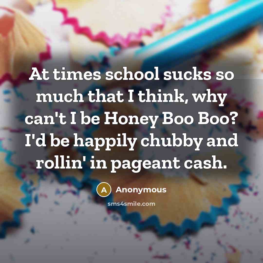 “At times school sucks so much that I think, why can't I be Honey Boo Boo? I'd be happily chubby and rollin' in pageant cash.” quote by Anonymous