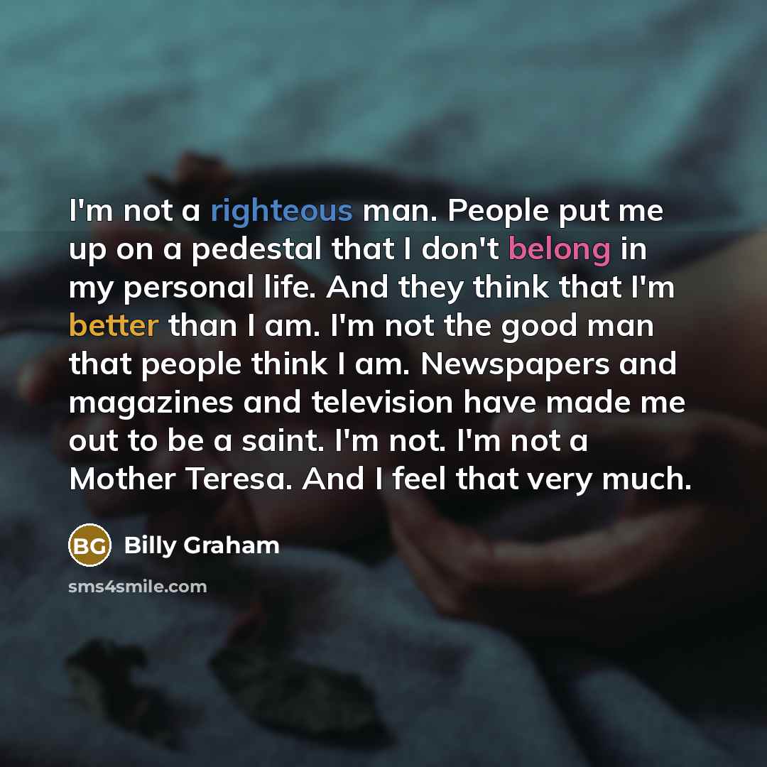“I'm not a righteous man. People put me up on a pedestal that I don't belong in my personal life. And they think that I'm better than I am. I'm not the good man that people think I am. Newspapers and magazines and television have made me out to be a saint. I'm not. I'm not a Mother Teresa. And I…” quote by Billy Graham