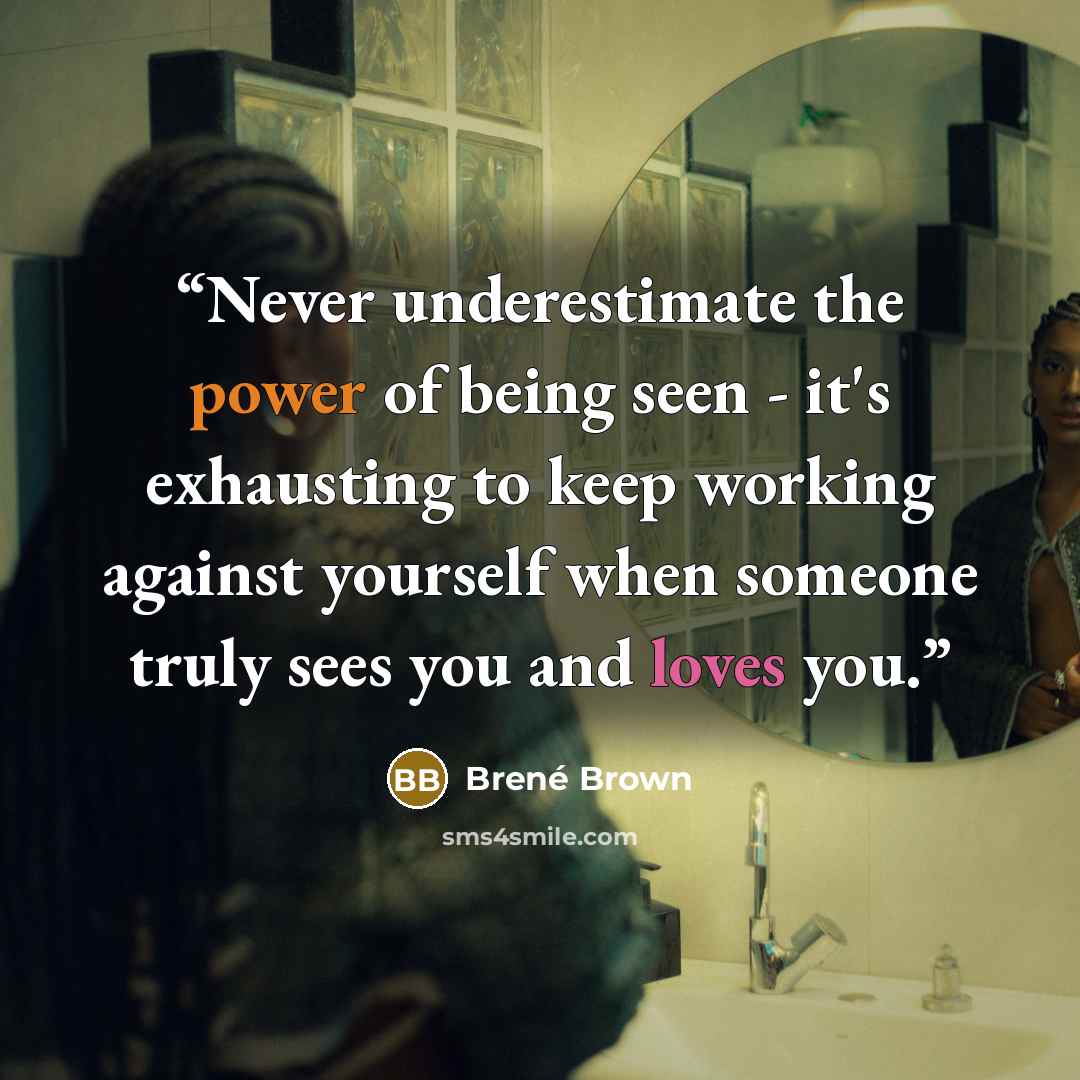 “Never underestimate the power of being seen - it's exhausting to keep working against yourself when someone truly sees you and loves you.” quote by Brené Brown