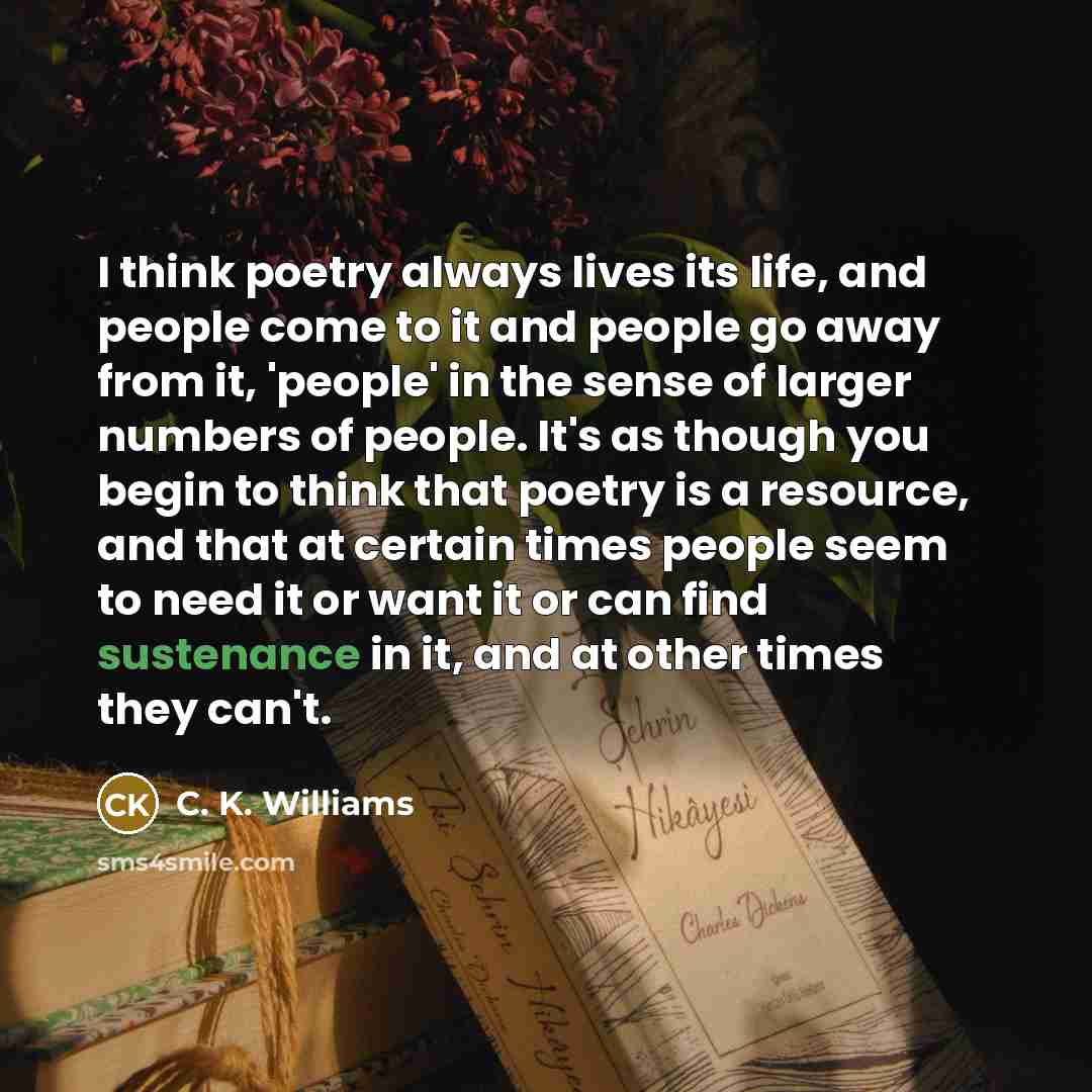 “I think poetry always lives its life, and people come…” quote by C. K. Williams