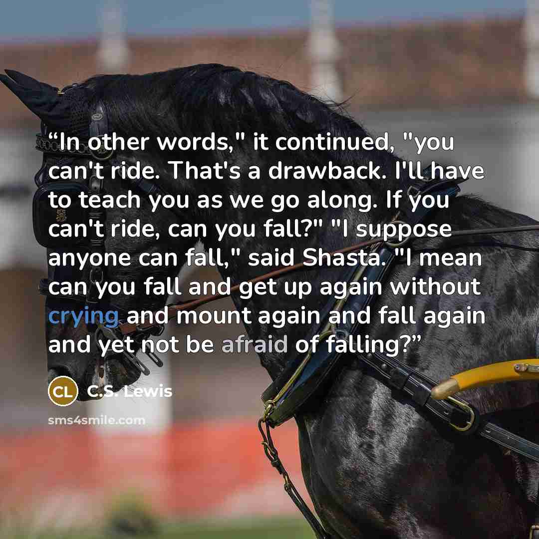 “In other words," it continued, "you can't ride. That's a drawback. I'll have to teach you as we go along. If you can't ride, can you fall?" "I suppose anyone can fall," said Shasta. "I mean can you fall and get up again without crying and mount again and fall again and yet not be afraid of falling?” quote by C.S. Lewis