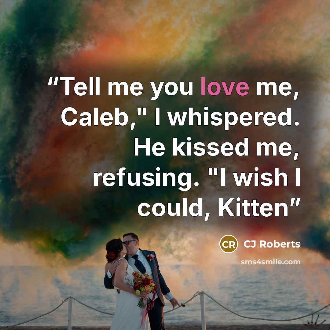 “Tell me you love me, Caleb," I whispered. He kissed me, refusing. "I wish I could, Kitten” quote by CJ Roberts