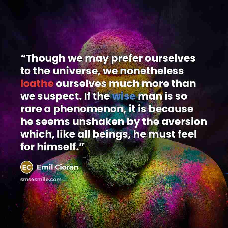“Though we may prefer ourselves to the universe, we nonetheless loathe ourselves much more than we suspect. If the wise man is so rare a phenomenon, it is because he seems unshaken by the aversion which, like all beings, he must feel for himself.” quote by Emil Cioran