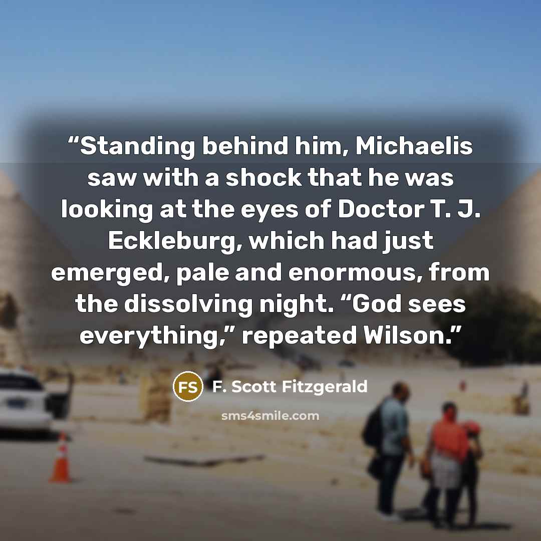 “Standing behind him, Michaelis saw with a shock that he was looking at the eyes of Doctor T. J. Eckleburg, which had just emerged, pale and enormous, from the dissolving night. “God sees everything,” repeated Wilson.” quote by F. Scott Fitzgerald
