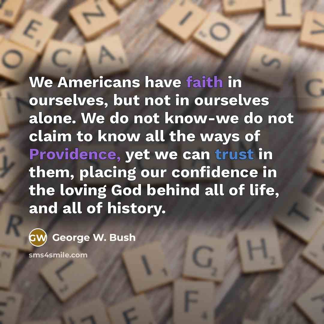 “We Americans have faith in ourselves, but not in ourselves alone. We do not know-we do not claim to know all the ways of Providence, yet we can trust in them, placing our confidence in the loving God behind all of life, and all of history.” quote by George W. Bush