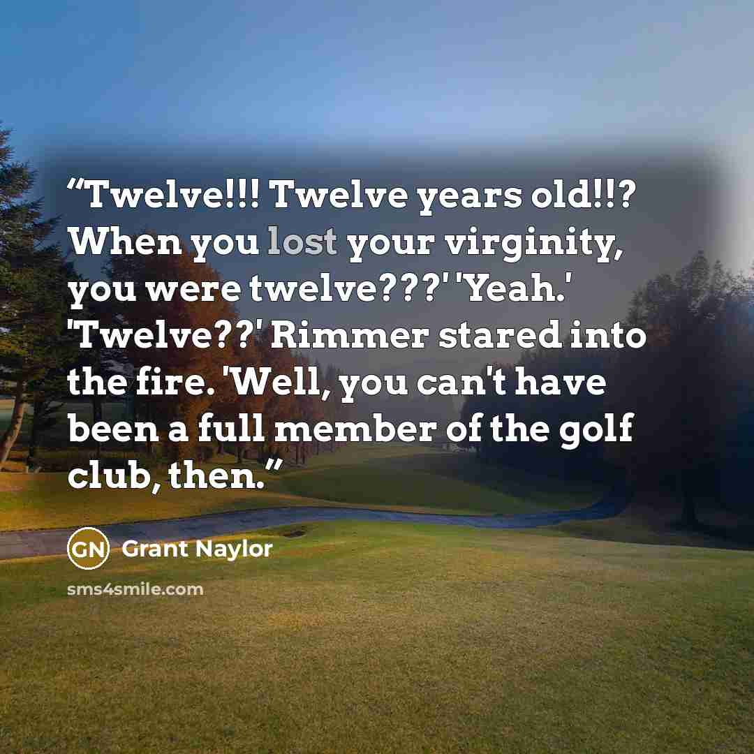 “Twelve!!! Twelve years old!!? When you lost your virginity, you were twelve???' 'Yeah.' 'Twelve??' Rimmer stared into the fire. 'Well, you can't have been a full member of the golf club, then.” quote by Grant Naylor