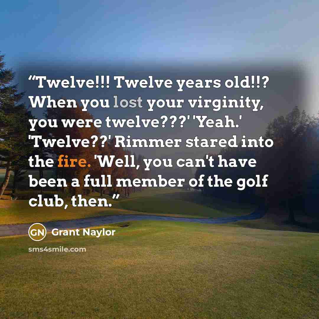 “Twelve!!! Twelve years old!!? When you lost your virginity, you were twelve???' 'Yeah.' 'Twelve??' Rimmer stared into the fire. 'Well, you can't have been a full member of the golf club, then.” quote by Grant Naylor