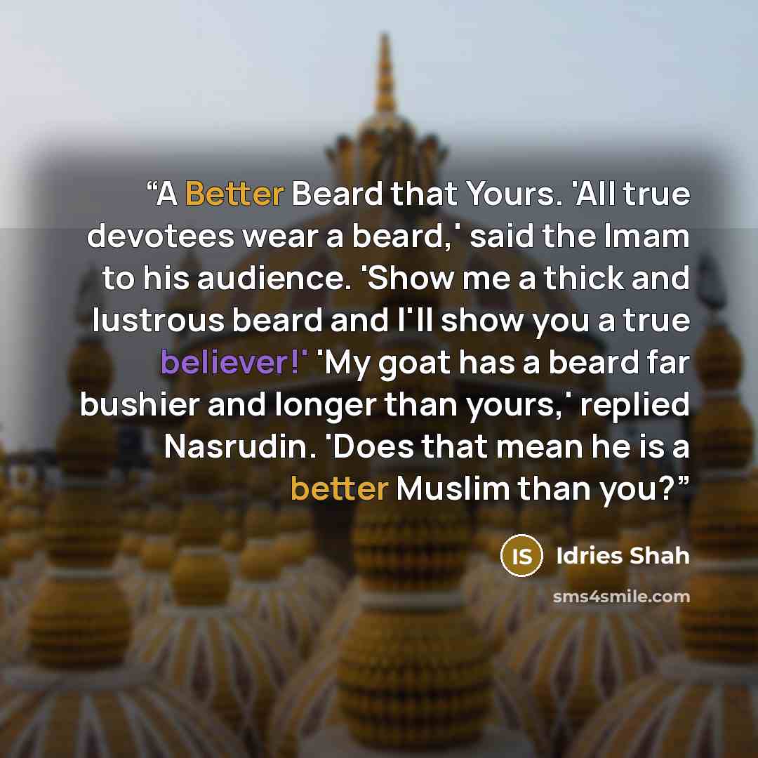 “A Better Beard that Yours. 'All true devotees wear a beard,' said the Imam to his audience. 'Show me a thick and lustrous beard and I'll show you a true believer!' 'My goat has a beard far bushier and longer than yours,' replied Nasrudin. 'Does that mean he is a better Muslim than you?” quote by Idries Shah