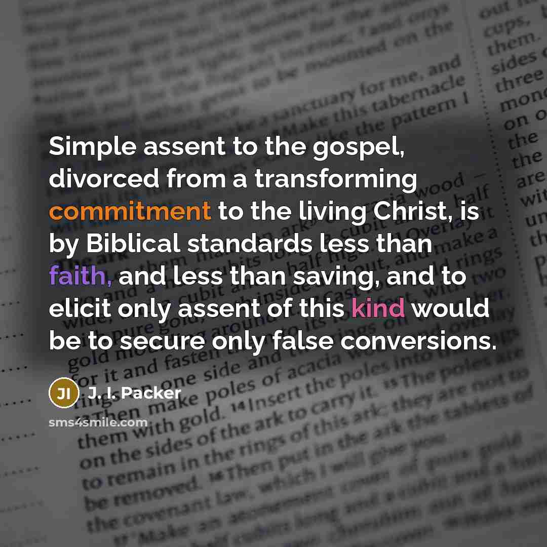 “Simple assent to the gospel, divorced from a transforming commitment to the living Christ, is by Biblical standards less than faith, and less than saving, and to elicit only assent of this kind would be to secure only false conversions.” quote by J. I. Packer