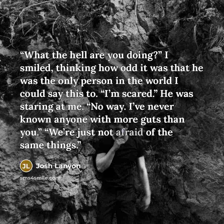 “What the hell are you doing?” I smiled, thinking how odd it was that he was the only person in the world I could say this to. “I’m scared.” He was staring at me. “No way. I’ve never known anyone with more guts than you.” “We’re just not afraid of the same things.” quote by Josh Lanyon