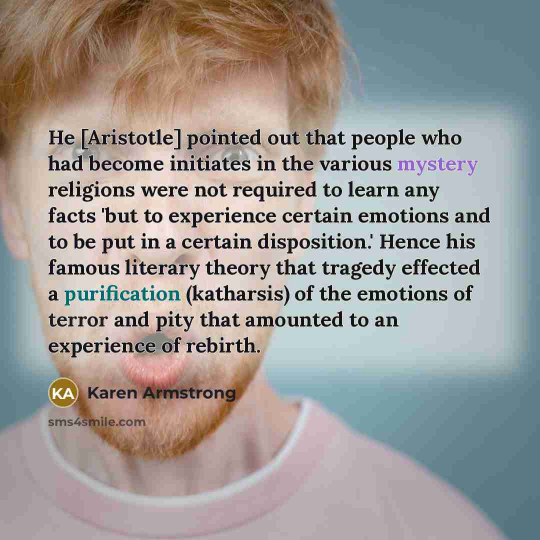 “He [Aristotle] pointed out that people who had become initiates in the various mystery religions were not required to learn any facts 'but to experience certain emotions and to be put in a certain disposition.' Hence his famous literary theory that tragedy effected a purification (katharsis) of…” quote by Karen Armstrong