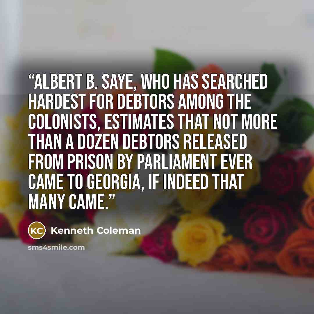 “Albert B. Saye, who has searched hardest for debtors among the colonists, estimates that not more than a dozen debtors released from prison by Parliament ever came to Georgia, if indeed that many came.” quote by Kenneth Coleman