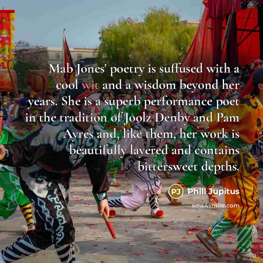 “Mab Jones' poetry is suffused with a cool wit and a wisdom beyond her years. She is a superb performance poet in the tradition of Joolz Denby and Pam Ayres and, like them, her work is beautifully layered and contains bittersweet depths.” quote by Phill Jupitus