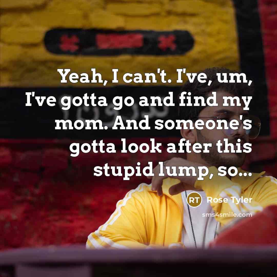 “Yeah, I can't. I've, um, I've gotta go and find my mom. And someone's gotta look after this stupid lump, so...” quote by Rose Tyler