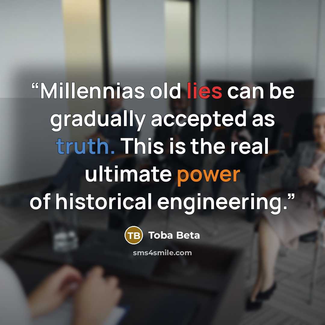 “Millennias old lies can be gradually accepted as truth. This is the real ultimate power of historical engineering.” quote by Toba Beta
