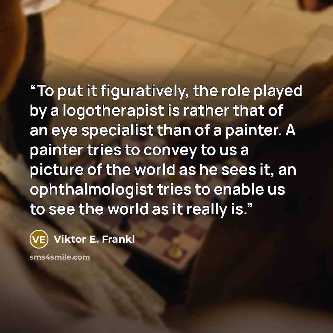 “To put it figuratively, the role played by a logotherapist is rather that of an eye specialist than of a painter. A painter tries to convey to us a picture of the world as he sees it, an ophthalmologist tries to enable us to see the world as it really is.” quote by Viktor E. Frankl