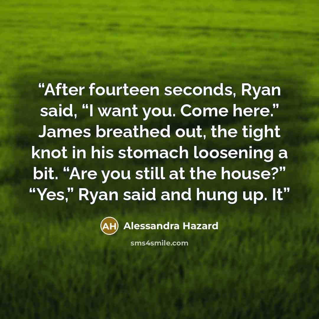 “After fourteen seconds, Ryan said, “I want you. Come here.” James breathed out, the tight knot in his stomach loosening a bit. “Are you still at the house?” “Yes,” Ryan said and hung up. It” quote by Alessandra Hazard