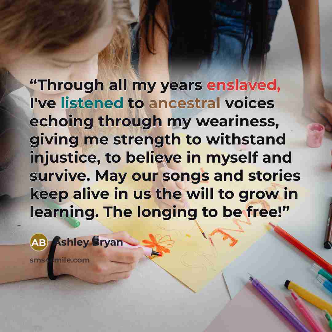 “Through all my years enslaved, I've listened to ancestral voices echoing through my weariness, giving me strength to withstand injustice, to believe in myself and survive. May our songs and stories keep alive in us the will to grow in learning. The longing to be free!” quote by Ashley Bryan